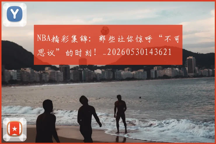 NBA精彩集锦:那些让你惊呼“不可思议”的时刻!_20260530143621