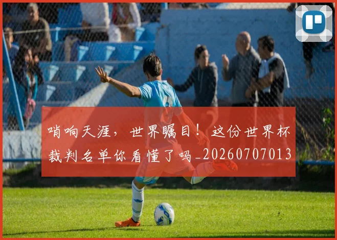哨响天涯,世界瞩目!这份世界杯裁判名单你看懂了吗_20260707013023