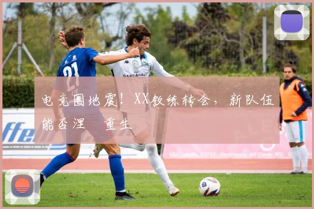 电竞圈地震！XX教练转会，新队伍能否涅槃重生