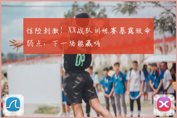惊险刺激！XX战队训练赛暴露致命弱点，下一场能赢吗