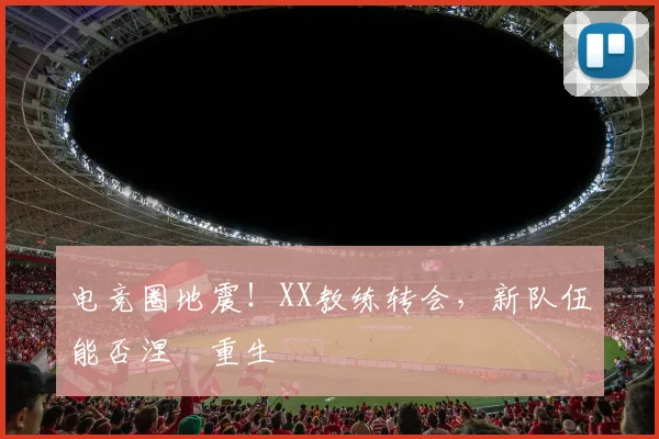 电竞圈地震！XX教练转会，新队伍能否涅槃重生