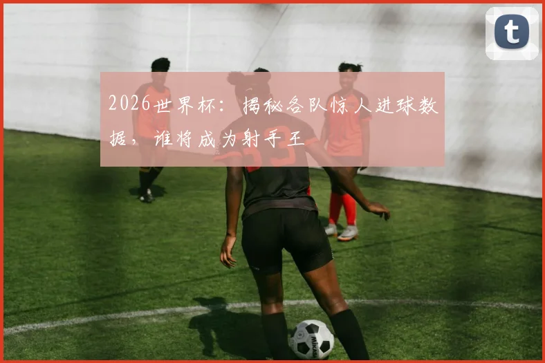 2026世界杯：揭秘各队惊人进球数据，谁将成为射手王