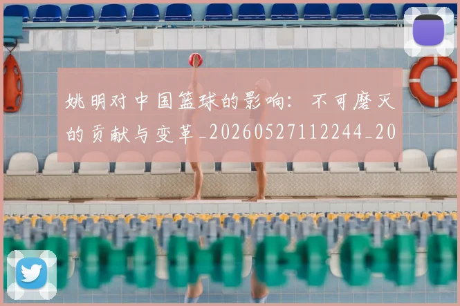 姚明对中国篮球的影响：不可磨灭的贡献与变革_20260527112244_20260707143244