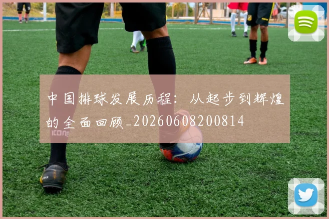 中国排球发展历程：从起步到辉煌的全面回顾_20260608200814