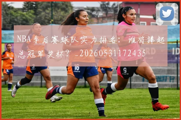 NBA季后赛球队实力排名：谁将捧起总冠军奖杯？_20260531172435