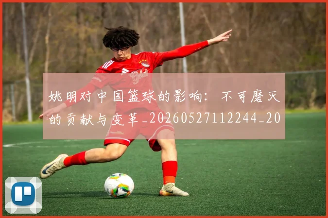 姚明对中国篮球的影响:不可磨灭的贡献与变革_20260527112244_20260707143244