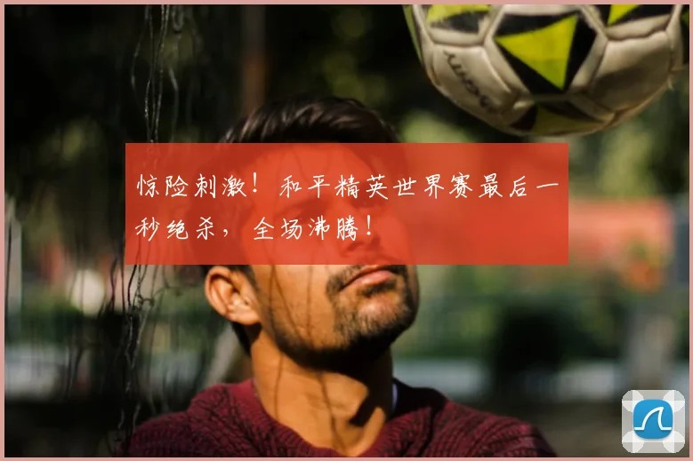 惊险刺激!和平精英世界赛最后一秒绝杀,全场沸腾!