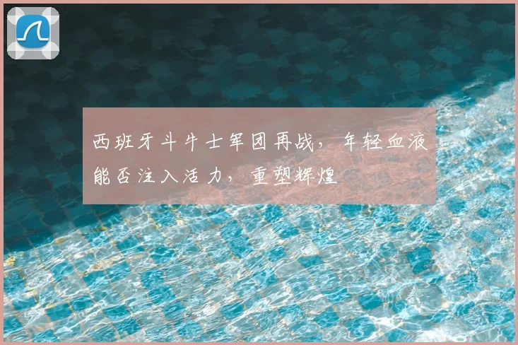 西班牙斗牛士军团再战,年轻血液能否注入活力,重塑辉煌
