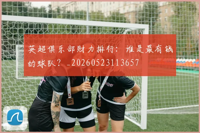 英超俱乐部财力排行:谁是最有钱的球队?_20260523113657