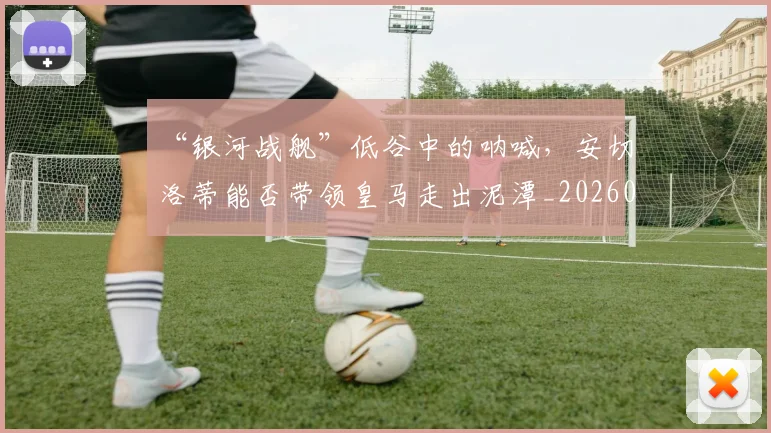 “银河战舰”低谷中的呐喊，安切洛蒂能否带领皇马走出泥潭_20260702173059