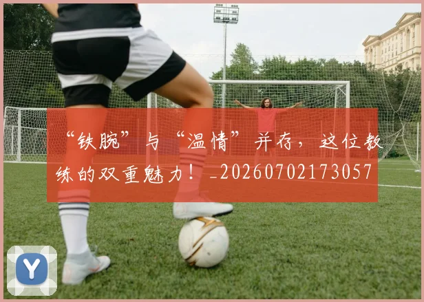 “铁腕”与“温情”并存，这位教练的双重魅力！_20260702173057