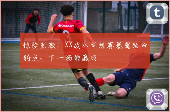 惊险刺激！XX战队训练赛暴露致命弱点，下一场能赢吗