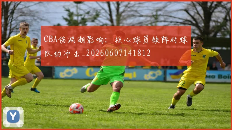 CBA伤病潮影响：核心球员缺阵对球队的冲击_20260607141812