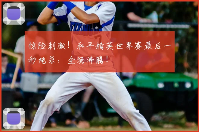 惊险刺激！和平精英世界赛最后一秒绝杀，全场沸腾！