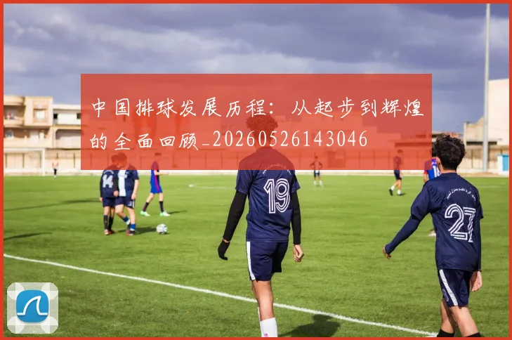 中国排球发展历程:从起步到辉煌的全面回顾_20260526143046