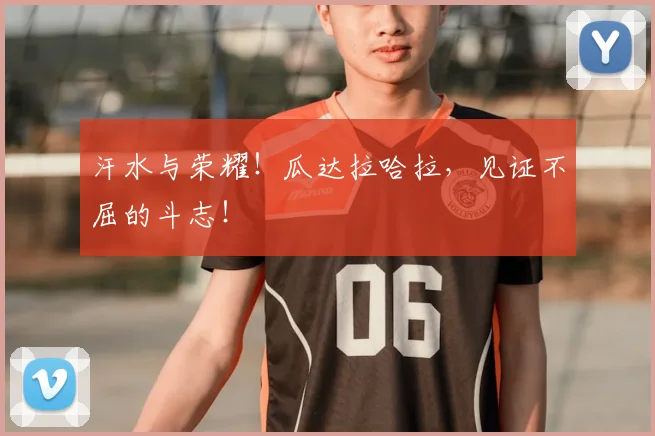 汗水与荣耀！瓜达拉哈拉，见证不屈的斗志！