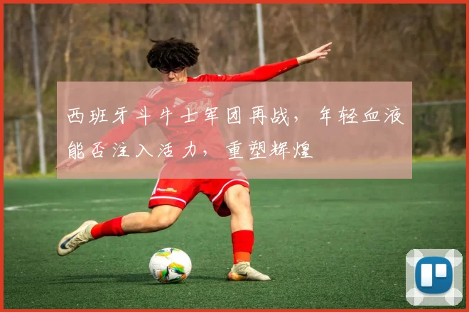 西班牙斗牛士军团再战，年轻血液能否注入活力，重塑辉煌