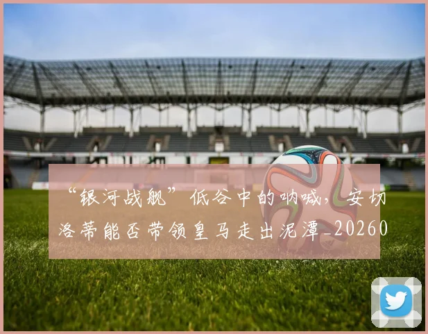 “银河战舰”低谷中的呐喊,安切洛蒂能否带领皇马走出泥潭_20260702173059