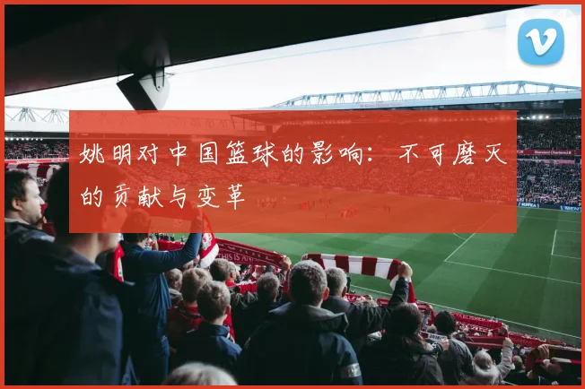 姚明对中国篮球的影响：不可磨灭的贡献与变革