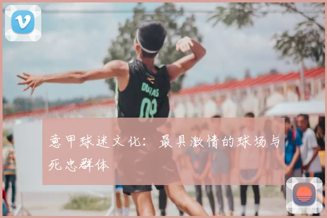 意甲球迷文化:最具激情的球场与死忠群体